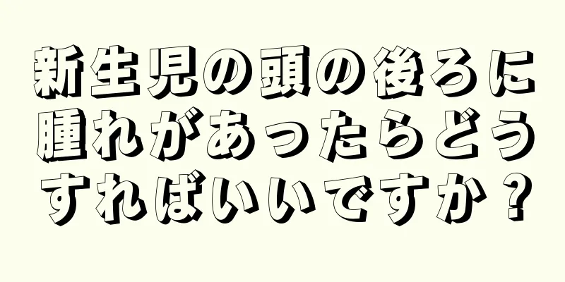 新生児の頭の後ろに腫れがあったらどうすればいいですか？