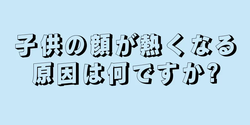子供の顔が熱くなる原因は何ですか?