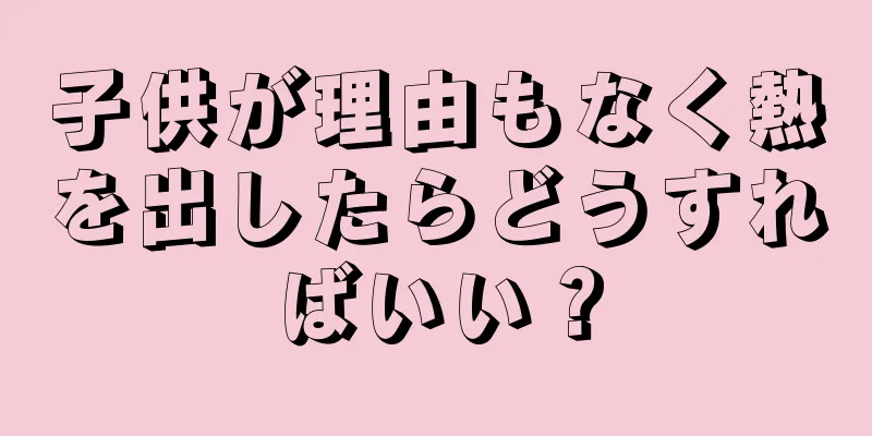 子供が理由もなく熱を出したらどうすればいい？