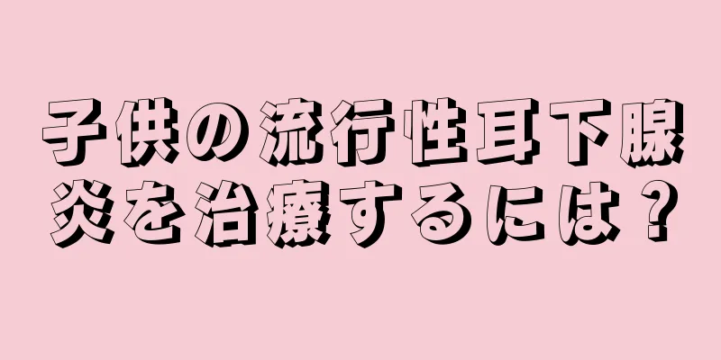 子供の流行性耳下腺炎を治療するには？
