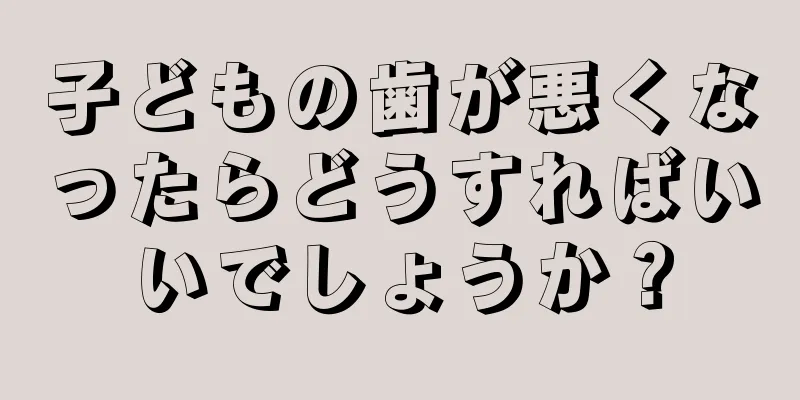 子どもの歯が悪くなったらどうすればいいでしょうか？