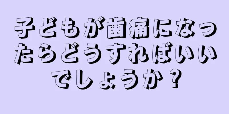 子どもが歯痛になったらどうすればいいでしょうか？
