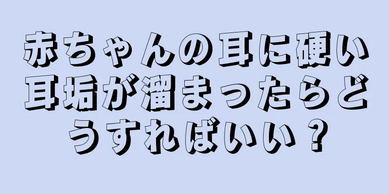 赤ちゃんの耳に硬い耳垢が溜まったらどうすればいい？