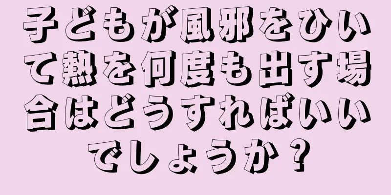 子どもが風邪をひいて熱を何度も出す場合はどうすればいいでしょうか？