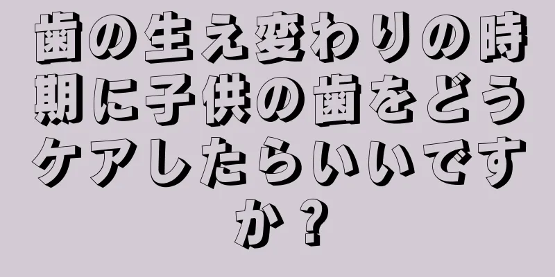 歯の生え変わりの時期に子供の歯をどうケアしたらいいですか？