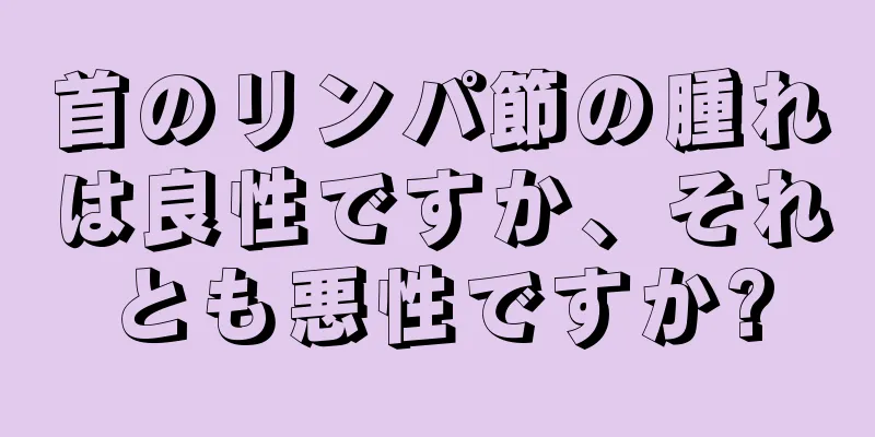 首のリンパ節の腫れは良性ですか、それとも悪性ですか?