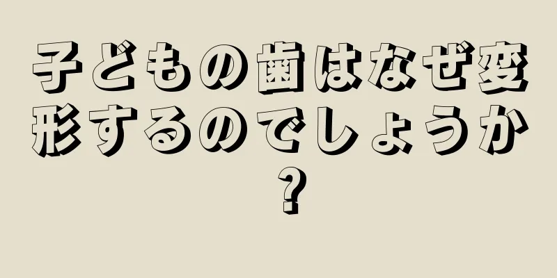 子どもの歯はなぜ変形するのでしょうか？