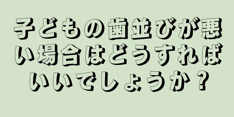 子どもの歯並びが悪い場合はどうすればいいでしょうか？