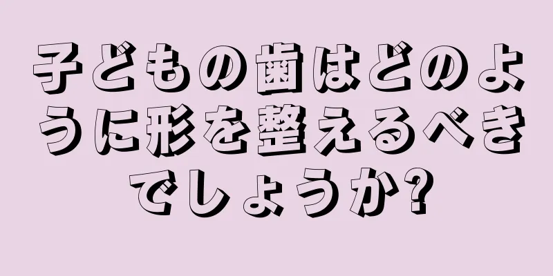 子どもの歯はどのように形を整えるべきでしょうか?