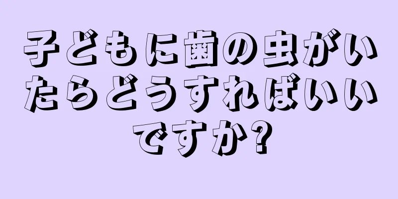 子どもに歯の虫がいたらどうすればいいですか?