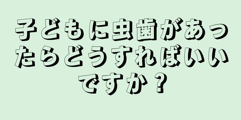 子どもに虫歯があったらどうすればいいですか？