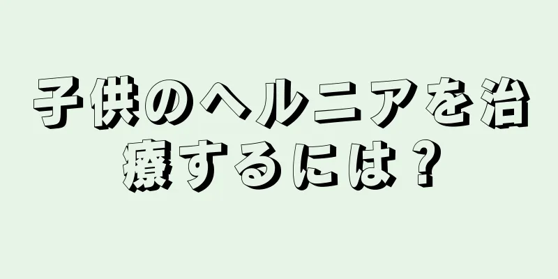 子供のヘルニアを治療するには？
