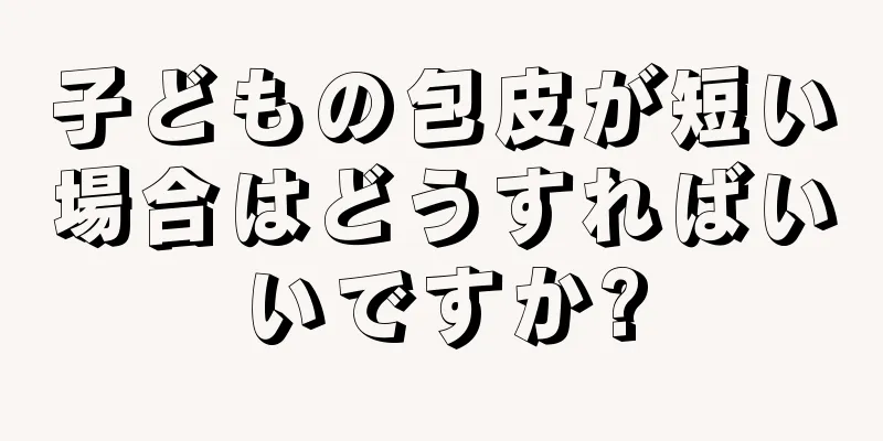 子どもの包皮が短い場合はどうすればいいですか?
