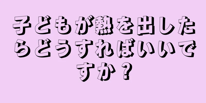 子どもが熱を出したらどうすればいいですか？