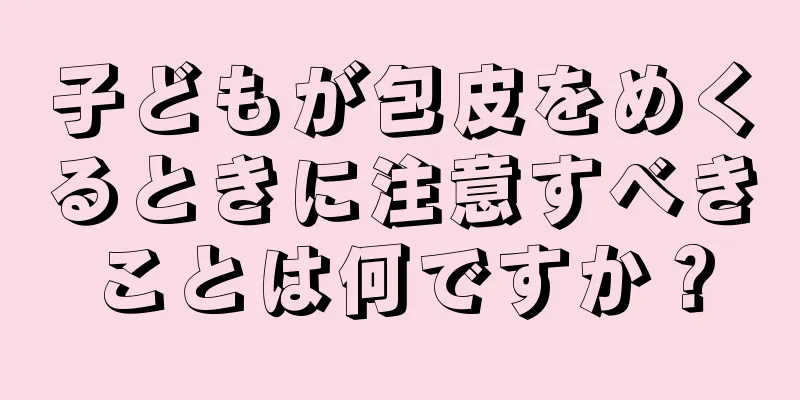 子どもが包皮をめくるときに注意すべきことは何ですか？