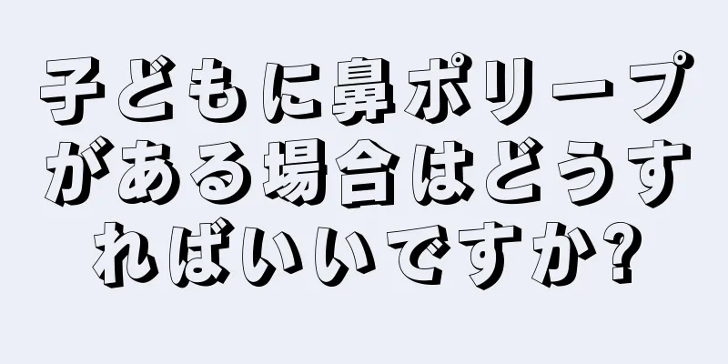 子どもに鼻ポリープがある場合はどうすればいいですか?