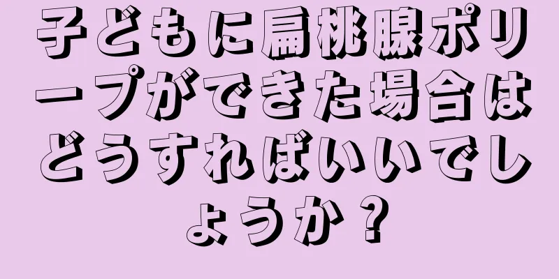 子どもに扁桃腺ポリープができた場合はどうすればいいでしょうか？