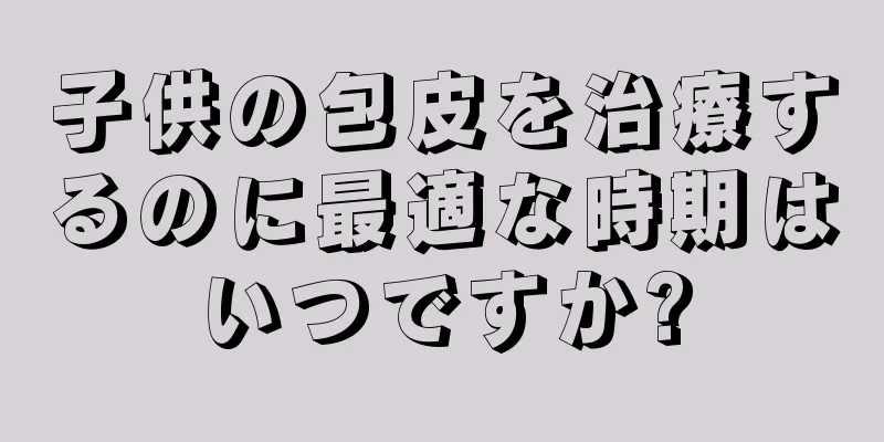 子供の包皮を治療するのに最適な時期はいつですか?