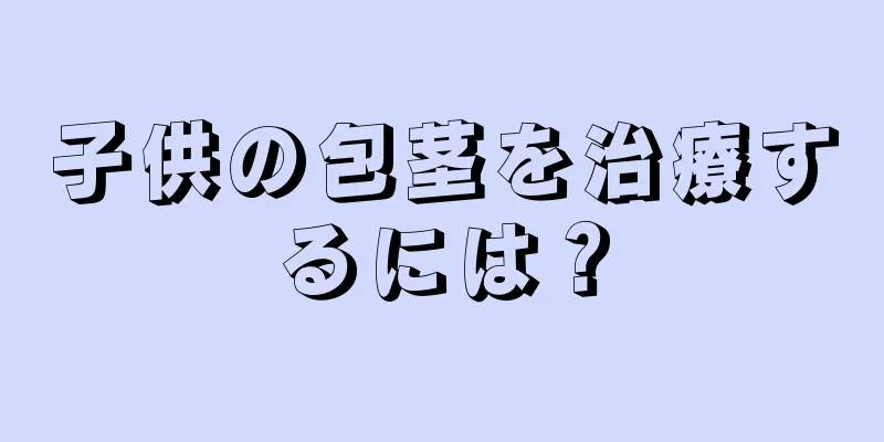 子供の包茎を治療するには？