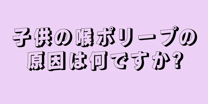 子供の喉ポリープの原因は何ですか?