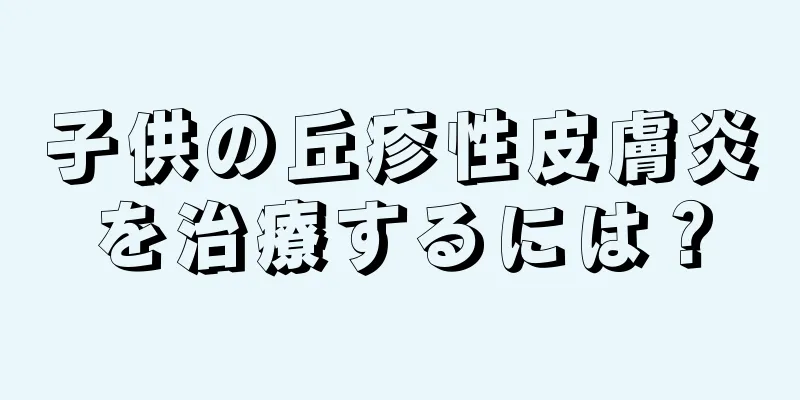 子供の丘疹性皮膚炎を治療するには？