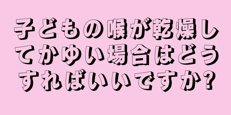 子どもの喉が乾燥してかゆい場合はどうすればいいですか?