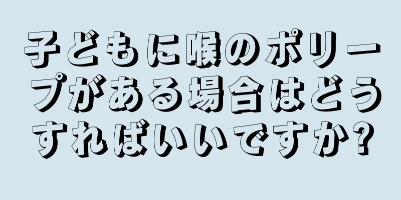 子どもに喉のポリープがある場合はどうすればいいですか?