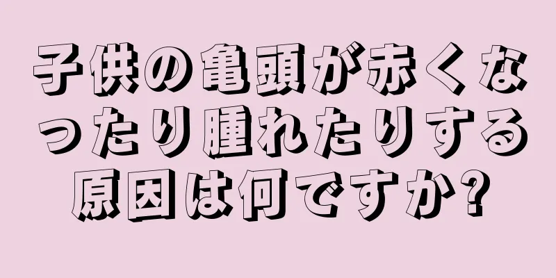 子供の亀頭が赤くなったり腫れたりする原因は何ですか?