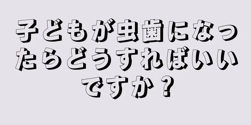 子どもが虫歯になったらどうすればいいですか？