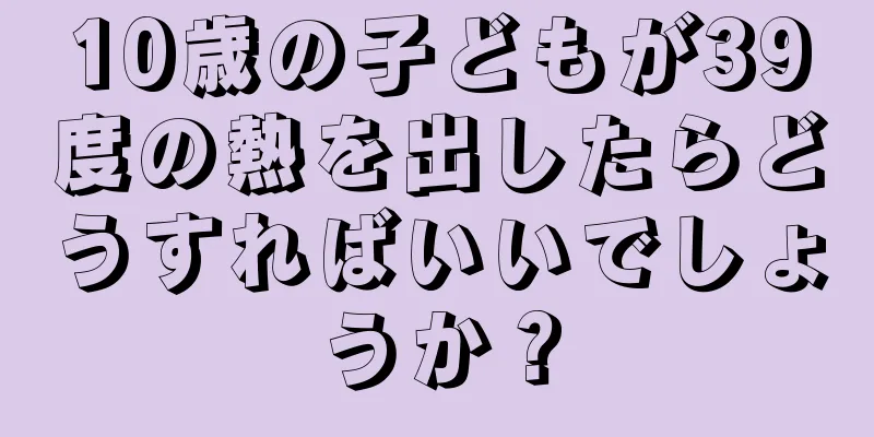 10歳の子どもが39度の熱を出したらどうすればいいでしょうか？