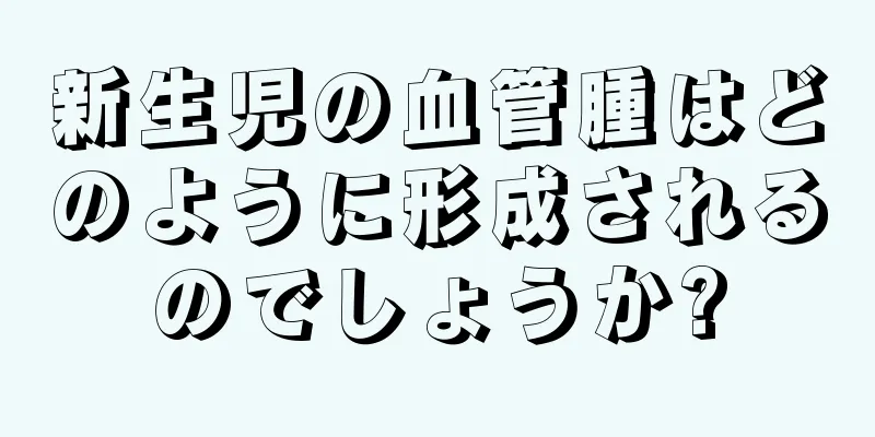 新生児の血管腫はどのように形成されるのでしょうか?