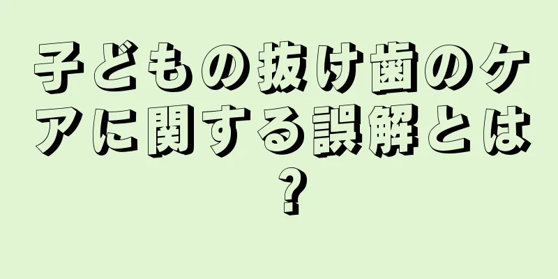 子どもの抜け歯のケアに関する誤解とは？