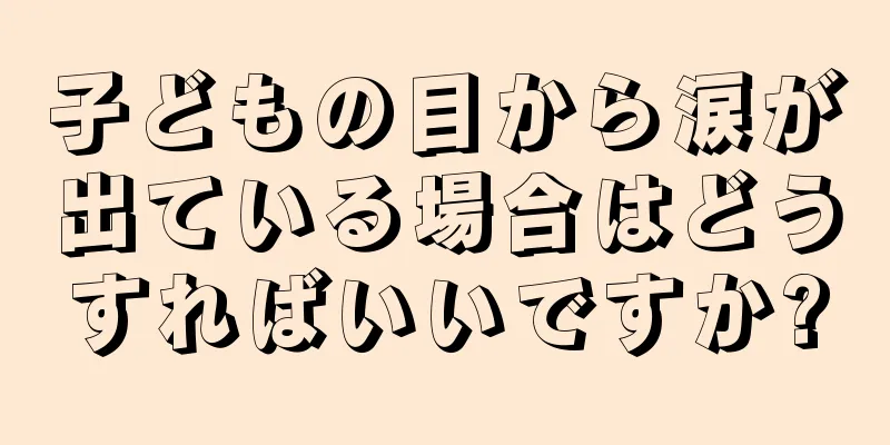 子どもの目から涙が出ている場合はどうすればいいですか?