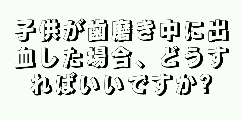 子供が歯磨き中に出血した場合、どうすればいいですか?
