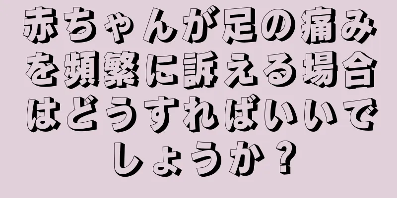 赤ちゃんが足の痛みを頻繁に訴える場合はどうすればいいでしょうか？