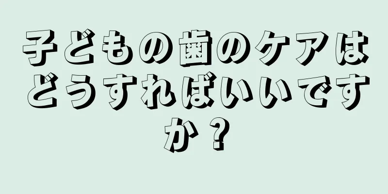 子どもの歯のケアはどうすればいいですか？