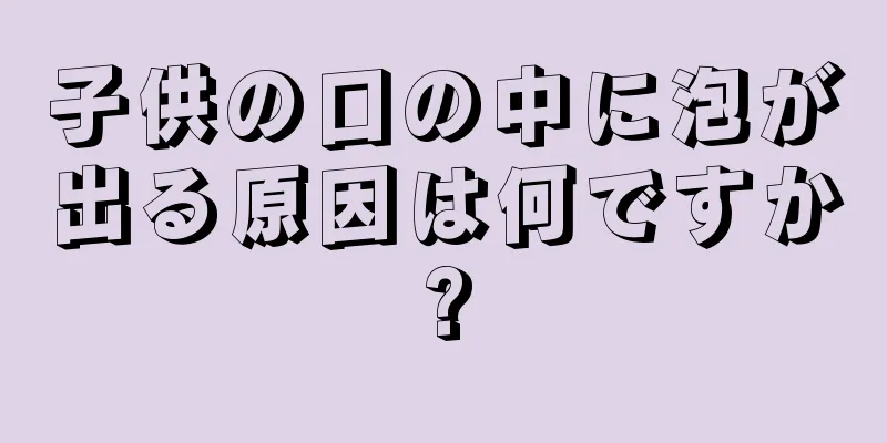 子供の口の中に泡が出る原因は何ですか?