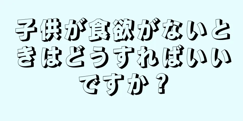 子供が食欲がないときはどうすればいいですか？