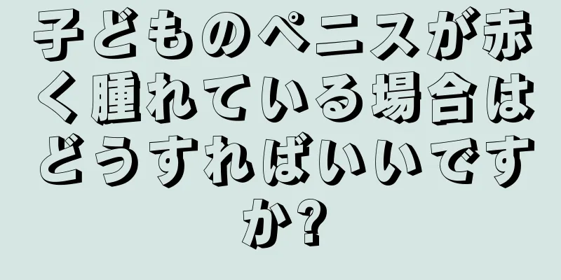子どものペニスが赤く腫れている場合はどうすればいいですか?