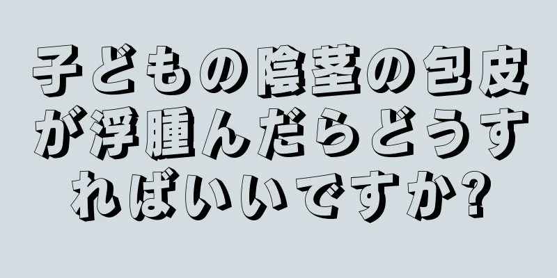 子どもの陰茎の包皮が浮腫んだらどうすればいいですか?