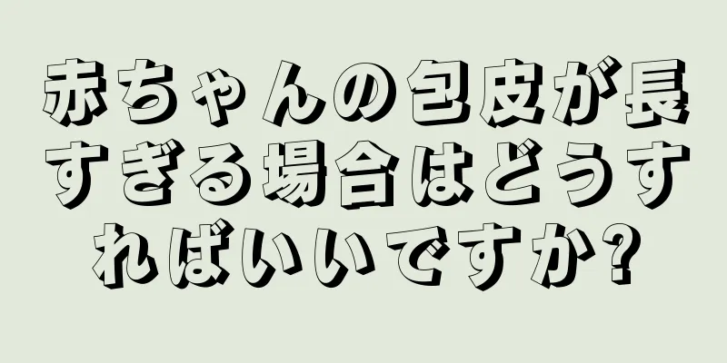 赤ちゃんの包皮が長すぎる場合はどうすればいいですか?