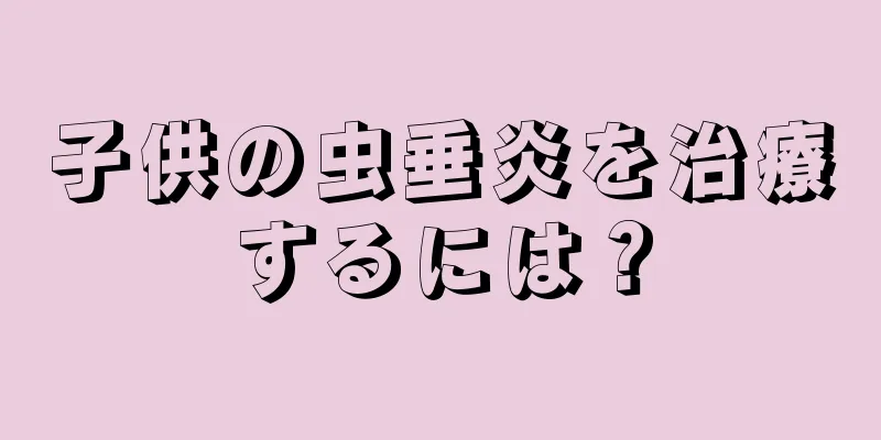 子供の虫垂炎を治療するには？