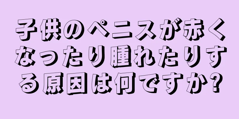 子供のペニスが赤くなったり腫れたりする原因は何ですか?