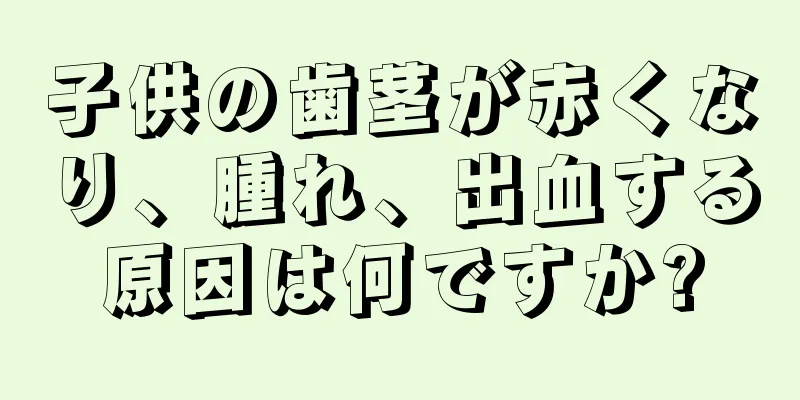 子供の歯茎が赤くなり、腫れ、出血する原因は何ですか?
