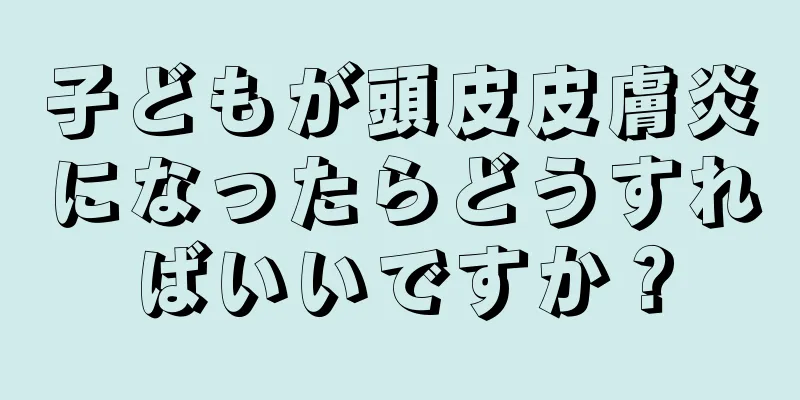 子どもが頭皮皮膚炎になったらどうすればいいですか？