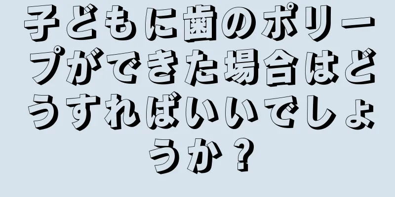 子どもに歯のポリープができた場合はどうすればいいでしょうか？