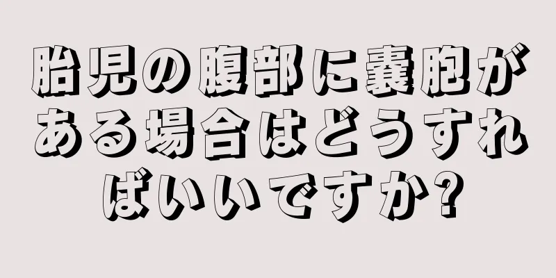 胎児の腹部に嚢胞がある場合はどうすればいいですか?