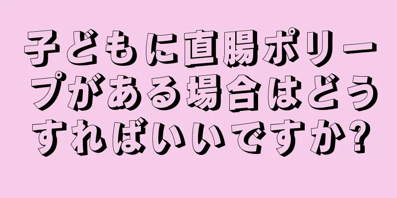 子どもに直腸ポリープがある場合はどうすればいいですか?