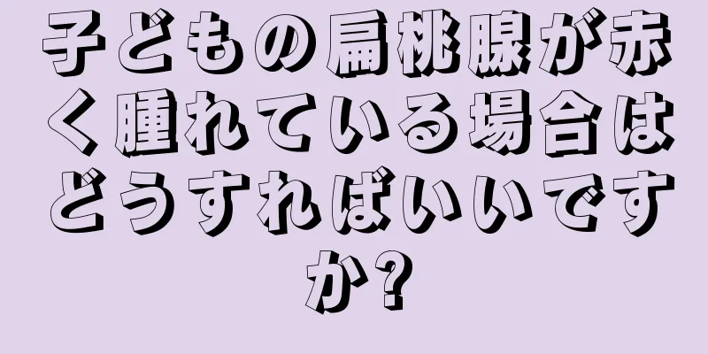 子どもの扁桃腺が赤く腫れている場合はどうすればいいですか?