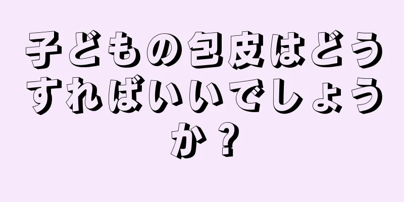 子どもの包皮はどうすればいいでしょうか？